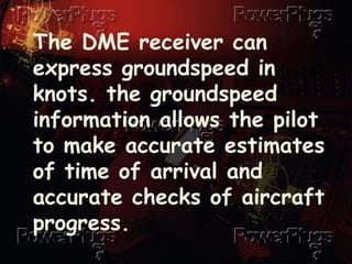 The DME receiver can
express groundspeed in
knots. the groundspeed
information allows the pilot
to make accurate estimates
of time of arrival and
accurate checks of aircraft
progress.
 