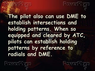 The pilot also can use DME to
establish intersections and
holding patterns. When so
equipped and cleared by ATC,
pilots can establish holding
patterns by reference to
radials and DME.
 