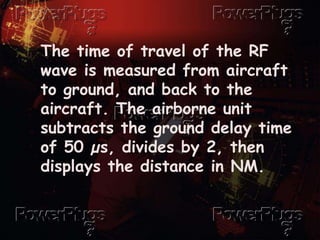The time of travel of the RF
wave is measured from aircraft
to ground, and back to the
aircraft. The airborne unit
subtracts the ground delay time
of 50 µs, divides by 2, then
displays the distance in NM.
 