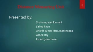 Distance Measuring Unit
Presented by:
Shanmugavel Ramani
Saima khan
Ankith kumar Hanumanthappa
Ashok Raj
Eshan gozarnoee
1
 