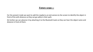 Future scope :-
For the present mode we want to add the raspberry pi and camera to the screen to identify the object in
front of the with distance so they can go safely in their path.
On further we can advance it by attaching it to the Bluetooth buds so they can hear the object name and
distance in front of them.
 