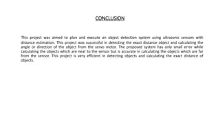 CONCLUSION
This project was aimed to plan and execute an object detection system using ultrasonic sensors with
distance estimation. This project was successful in detecting the exact distance object and calculating the
angle or direction of the object from the servo motor. The proposed system has only small error while
calculating the objects which are near to the sensor but is accurate in calculating the objects which are far
from the sensor. This project is very efficient in detecting objects and calculating the exact distance of
objects.
 