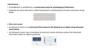 Bread board
• A breadboard, or protoboard, is a construction base for prototyping of electronics.
• Originally the word referred to a literal bread board, a polished piece of wood used when slicing
bread.
 Ultra sonic sensor
• An ultrasonic sensor is an instrument that measures the distance to an object using ultrasonic
sound waves.
• An ultrasonic sensor uses a transducer to send and receive ultrasonic pulses that relay back
information about an object's proximity.
 