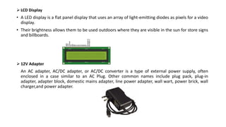  LCD Display
• A LED display is a flat panel display that uses an array of light-emitting diodes as pixels for a video
display.
• Their brightness allows them to be used outdoors where they are visible in the sun for store signs
and billboards.
 12V Adapter
An AC adapter, AC/DC adapter, or AC/DC converter is a type of external power supply, often
enclosed in a case similar to an AC Plug. Other common names include plug pack, plug-in
adapter, adapter block, domestic mains adapter, line power adapter, wall wart, power brick, wall
charger,and power adapter.
 