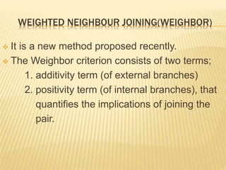 WEIGHTED NEIGHBOUR JOINING(WEIGHBOR)
 It is a new method proposed recently.
 The Weighbor criterion consists of two terms;
1. additivity term (of external branches)
2. positivity term (of internal branches), that
quantifies the implications of joining the
pair.
 