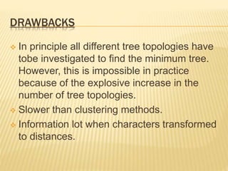 DRAWBACKS
 In principle all different tree topologies have
tobe investigated to find the minimum tree.
However, this is impossible in practice
because of the explosive increase in the
number of tree topologies.
 Slower than clustering methods.
 Information lot when characters transformed
to distances.
 