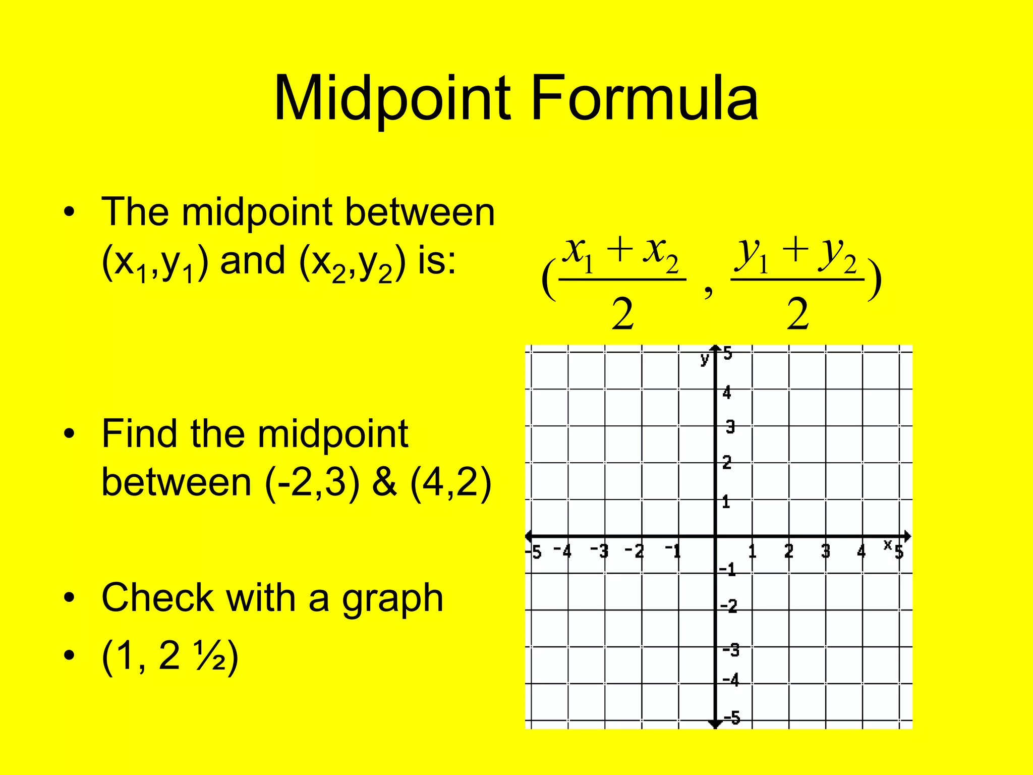 Midpoint Formula
• The midpoint between
  (x1,y1) and (x2,y2) is:       x1       x2       y1       y2
                            (                 ,                 )
                                     2                 2

• Find the midpoint
  between (-2,3) & (4,2)

• Check with a graph
• (1, 2 ½)
 
