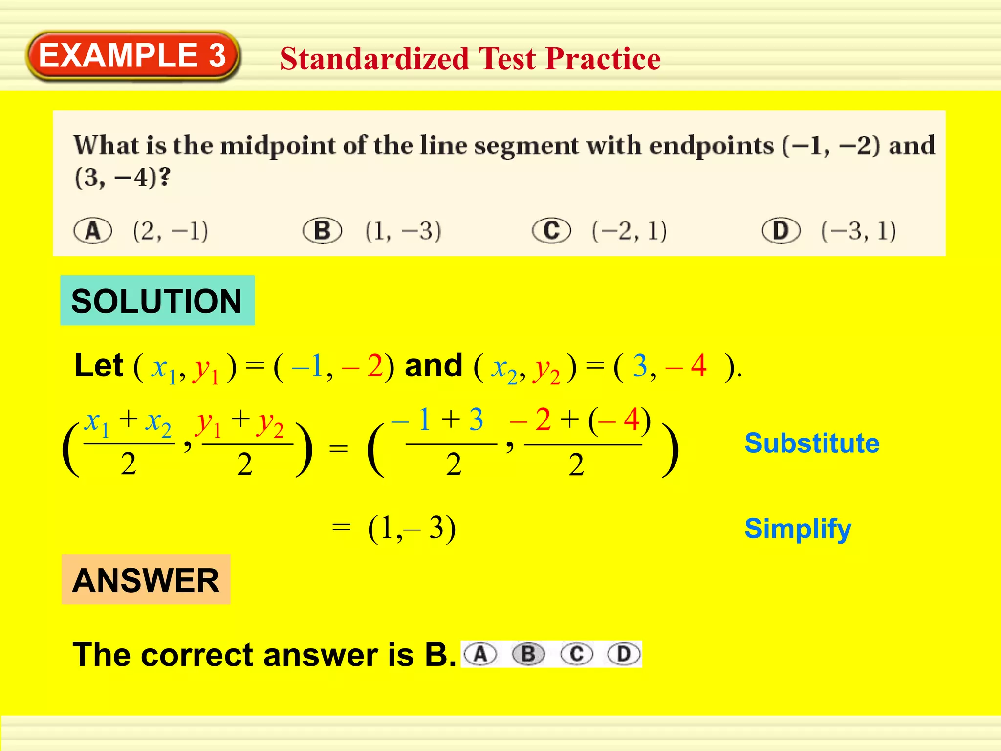 EXAMPLE 3            Standardized Test Practice




 SOLUTION
 Let ( x1, y1 ) = ( –1, – 2) and ( x2, y2 ) = ( 3, – 4 ).
     x1 + x2 , y1 + y2         – 1 + 3 ,– 2 + (– 4)
 (      2         2      )=(       2        2         )     Substitute


                          = (1,– 3)                         Simplify
 ANSWER

 The correct answer is B.
 