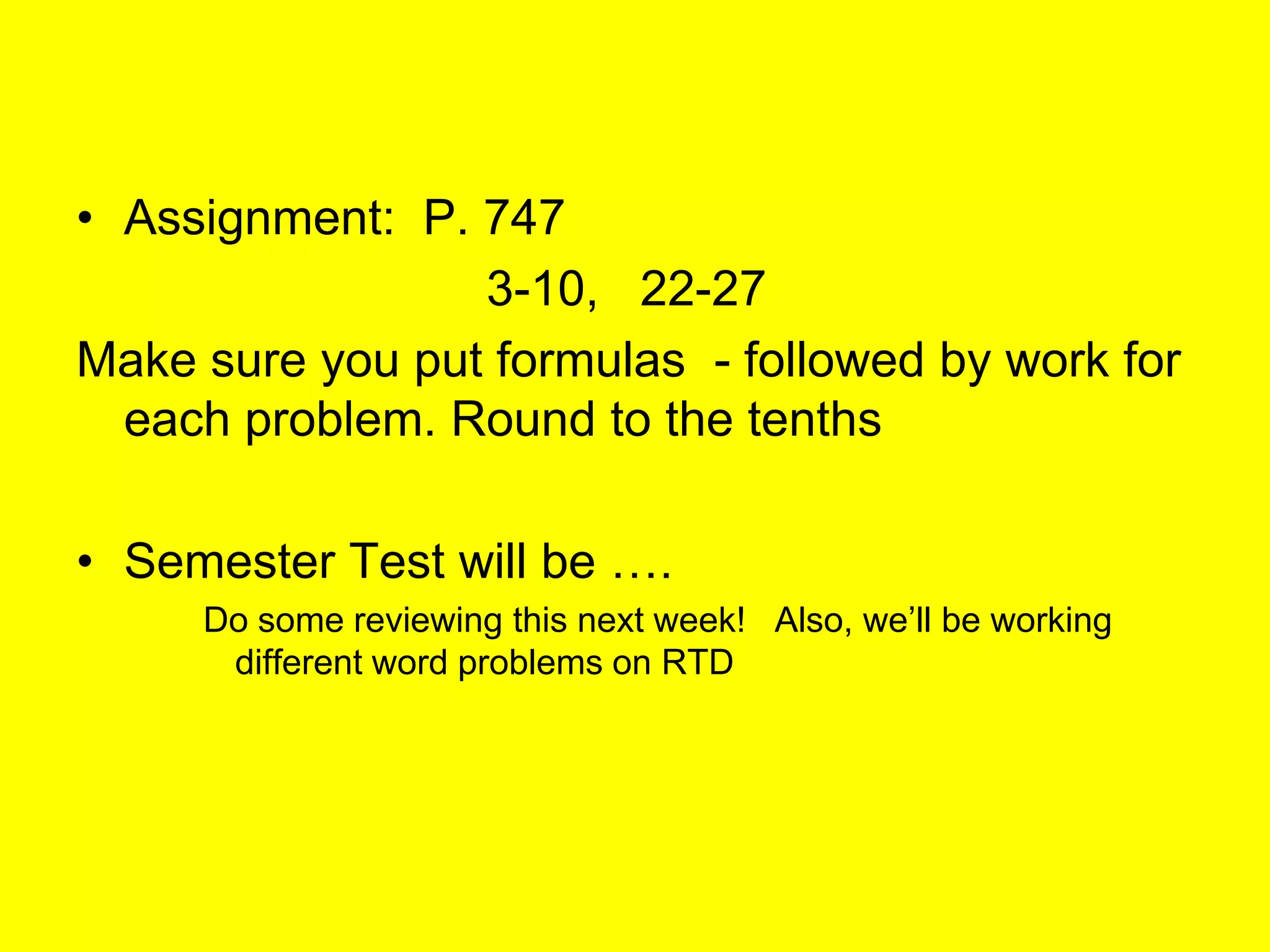 • Assignment: P. 747
                 3-10, 22-27
Make sure you put formulas - followed by work for
  each problem. Round to the tenths

• Semester Test will be ….
     Do some reviewing this next week! Also, we’ll be working
      different word problems on RTD
 