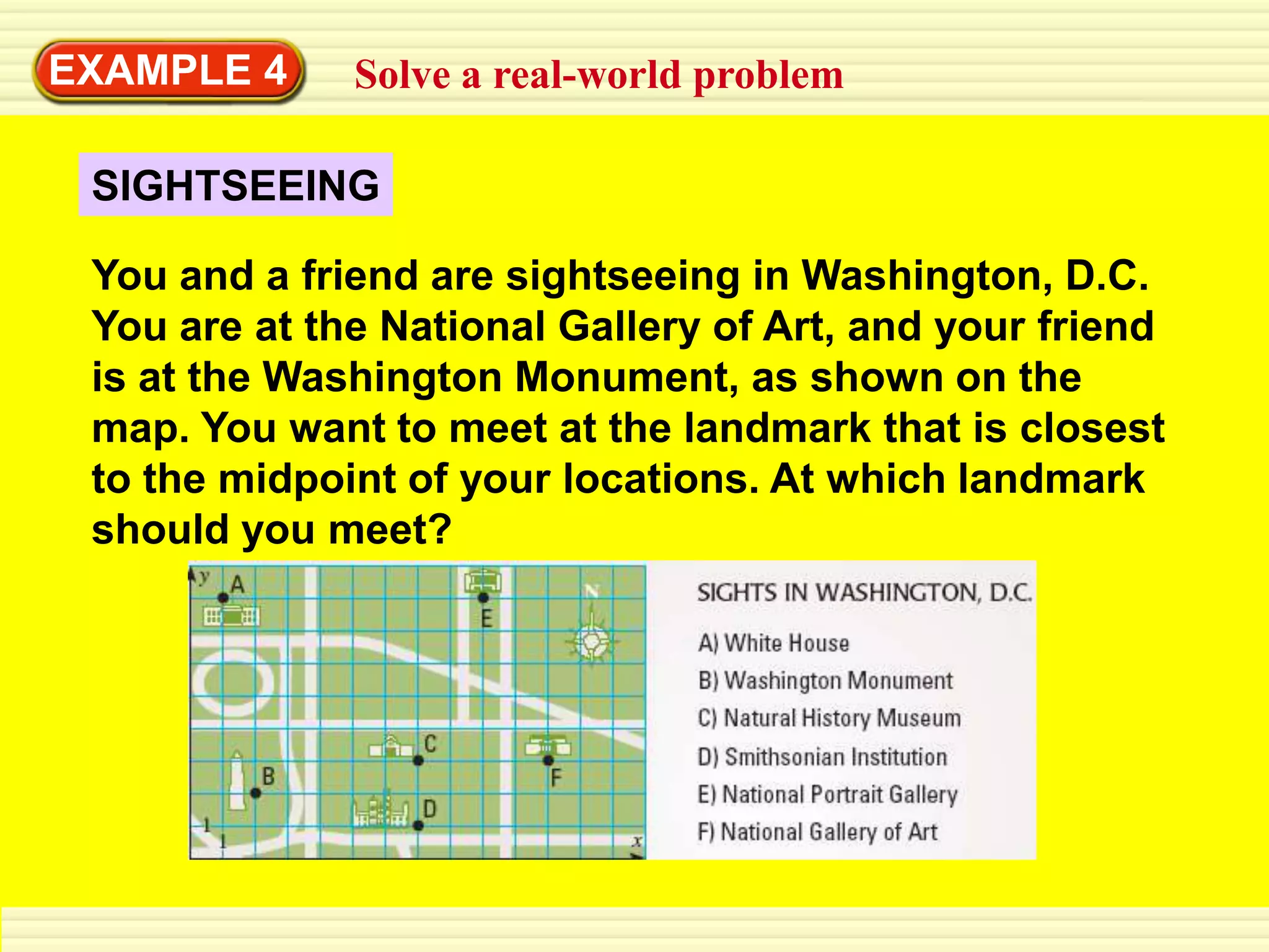 EXAMPLE 4     Solve a real-world problem

 SIGHTSEEING

 You and a friend are sightseeing in Washington, D.C.
 You are at the National Gallery of Art, and your friend
 is at the Washington Monument, as shown on the
 map. You want to meet at the landmark that is closest
 to the midpoint of your locations. At which landmark
 should you meet?
 