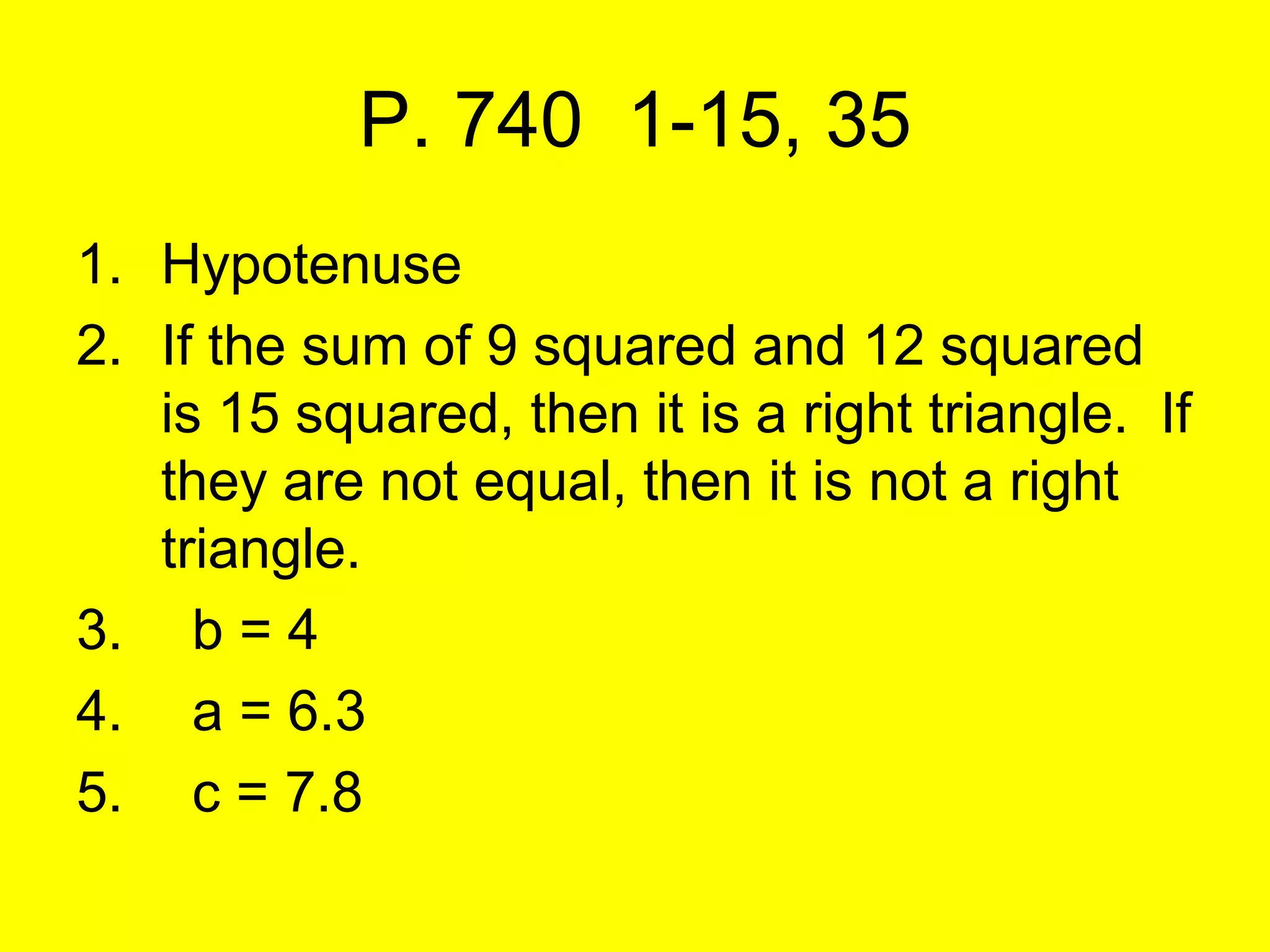 P. 740 1-15, 35
1. Hypotenuse
2. If the sum of 9 squared and 12 squared
   is 15 squared, then it is a right triangle. If
   they are not equal, then it is not a right
   triangle.
3. b = 4
4. a = 6.3
5. c = 7.8
 