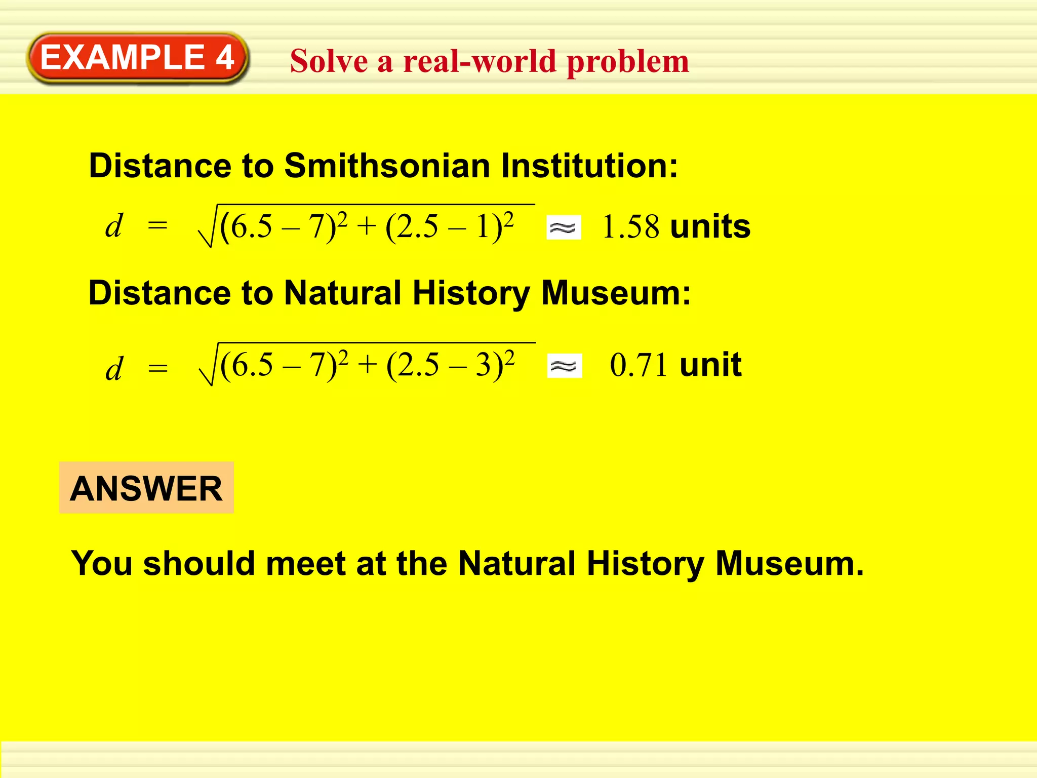 EXAMPLE 4      Solve a real-world problem


  Distance to Smithsonian Institution:
   d =   (6.5 – 7)2 + (2.5 – 1)2    1.58 units
  Distance to Natural History Museum:

   d =    (6.5 – 7)2 + (2.5 – 3)2   0.71 unit


 ANSWER

 You should meet at the Natural History Museum.
 