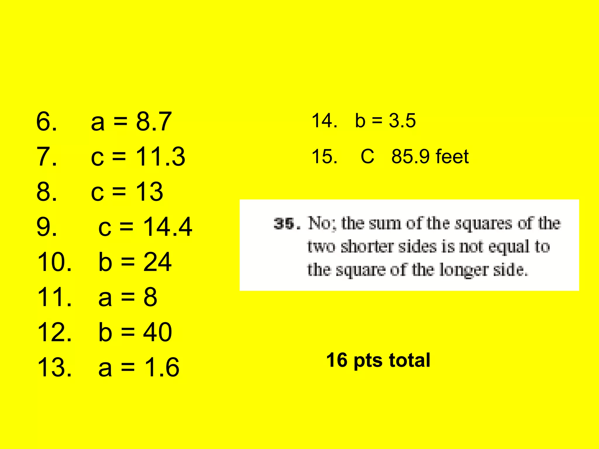 6.    a = 8.7     14. b = 3.5
7.    c = 11.3    15.   C 85.9 feet
8.    c = 13
9.     c = 14.4
10.    b = 24
11.    a=8
12.    b = 40
13.    a = 1.6     16 pts total
 