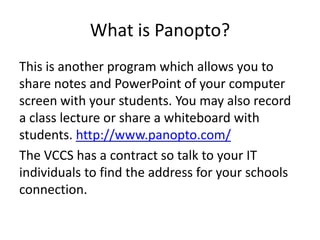 What is Panopto?
This is another program which allows you to
share notes and PowerPoint of your computer
screen with your students. You may also record
a class lecture or share a whiteboard with
students. http://www.panopto.com/
The VCCS has a contract so talk to your IT
individuals to find the address for your schools
connection.
 
