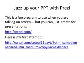 Jazz up your PPT with Prezi
This is a fun program to use when you are
talking on screen--- but you can just create for
presentations.
http://prezi.com/
Here is my first attempt.
http://prezi.com/seteuj11qavt/?utm_campaign
=share&utm_medium=copy&rc=ex0share
 