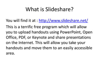 What is Slideshare?
You will find it at : http://www.slideshare.net/
This is a terrific free program which will allow
you to upload handouts using PowerPoint, Open
Office, PDF, or Keynote and share presentations
on the Internet. This will allow you take your
handouts and move them to an easily accessible
area.
 