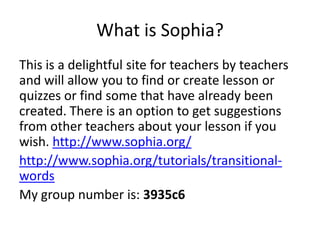 What is Sophia?
This is a delightful site for teachers by teachers
and will allow you to find or create lesson or
quizzes or find some that have already been
created. There is an option to get suggestions
from other teachers about your lesson if you
wish. http://www.sophia.org/
http://www.sophia.org/tutorials/transitional-
words
My group number is: 3935c6
 