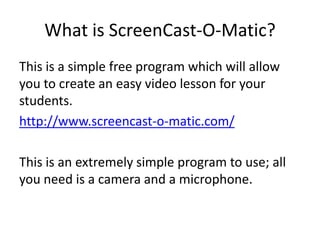 What is ScreenCast-O-Matic?
This is a simple free program which will allow
you to create an easy video lesson for your
students.
http://www.screencast-o-matic.com/
This is an extremely simple program to use; all
you need is a camera and a microphone.
 