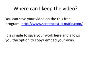 Where can I keep the video?
You can save your video on the this free
program. http://www.screencast-o-matic.com/
It is simple to save your work here and allows
you the option to copy/ embed your work.
 