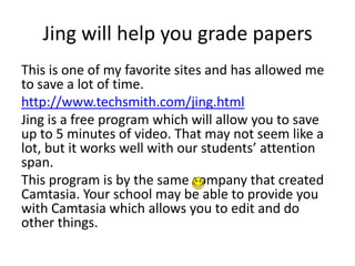 Jing will help you grade papers
This is one of my favorite sites and has allowed me
to save a lot of time.
http://www.techsmith.com/jing.html
Jing is a free program which will allow you to save
up to 5 minutes of video. That may not seem like a
lot, but it works well with our students’ attention
span.
This program is by the same company that created
Camtasia. Your school may be able to provide you
with Camtasia which allows you to edit and do
other things.
 