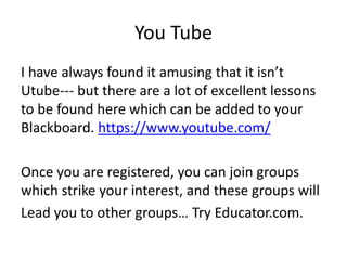 You Tube
I have always found it amusing that it isn’t
Utube--- but there are a lot of excellent lessons
to be found here which can be added to your
Blackboard. https://www.youtube.com/
Once you are registered, you can join groups
which strike your interest, and these groups will
Lead you to other groups… Try Educator.com.
 