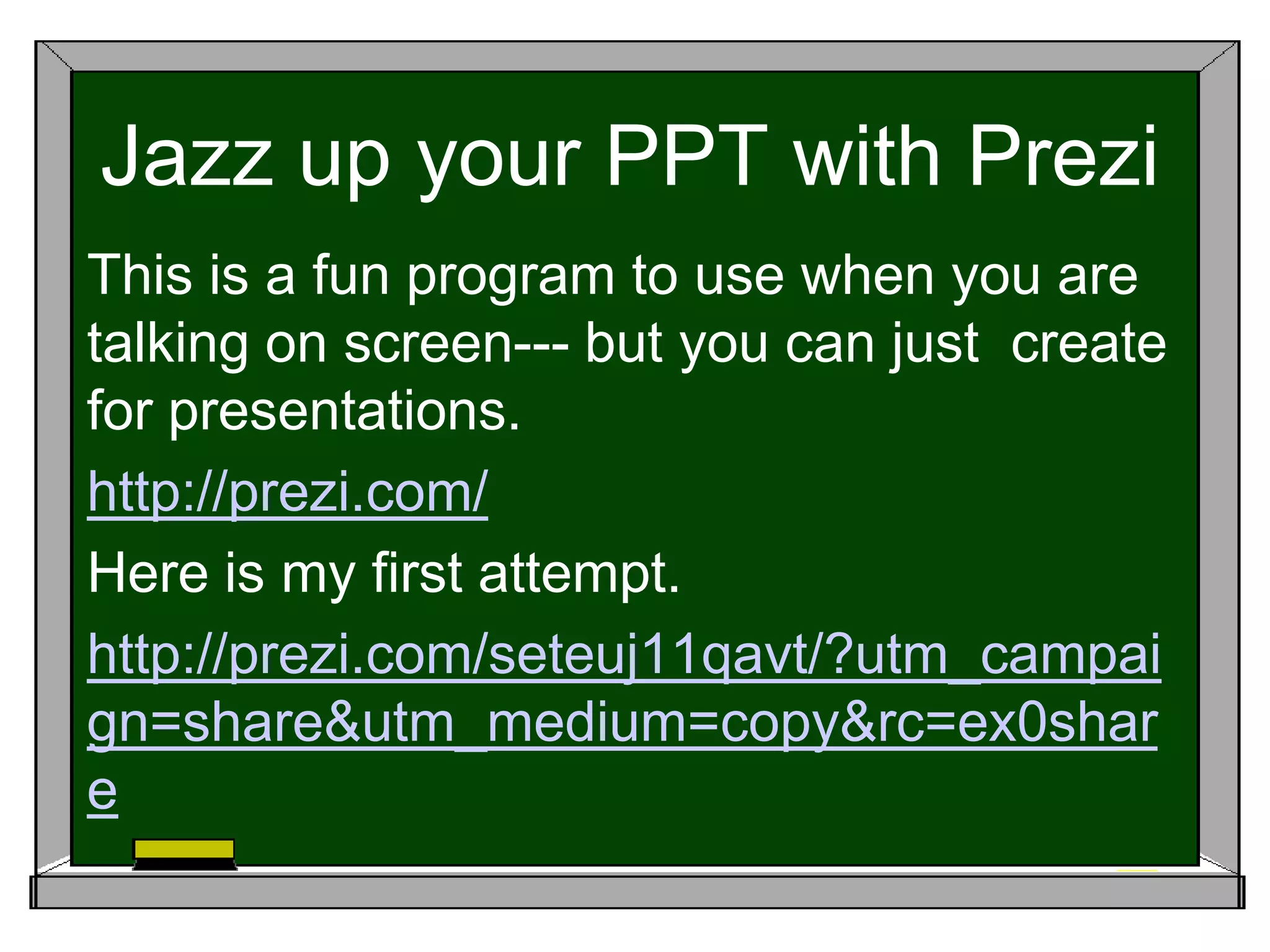 Jazz up your PPT with Prezi
This is a fun program to use when you are
talking on screen--- but you can just create
for presentations.
http://prezi.com/
Here is my first attempt.
http://prezi.com/seteuj11qavt/?utm_campai
gn=share&utm_medium=copy&rc=ex0shar
e
 