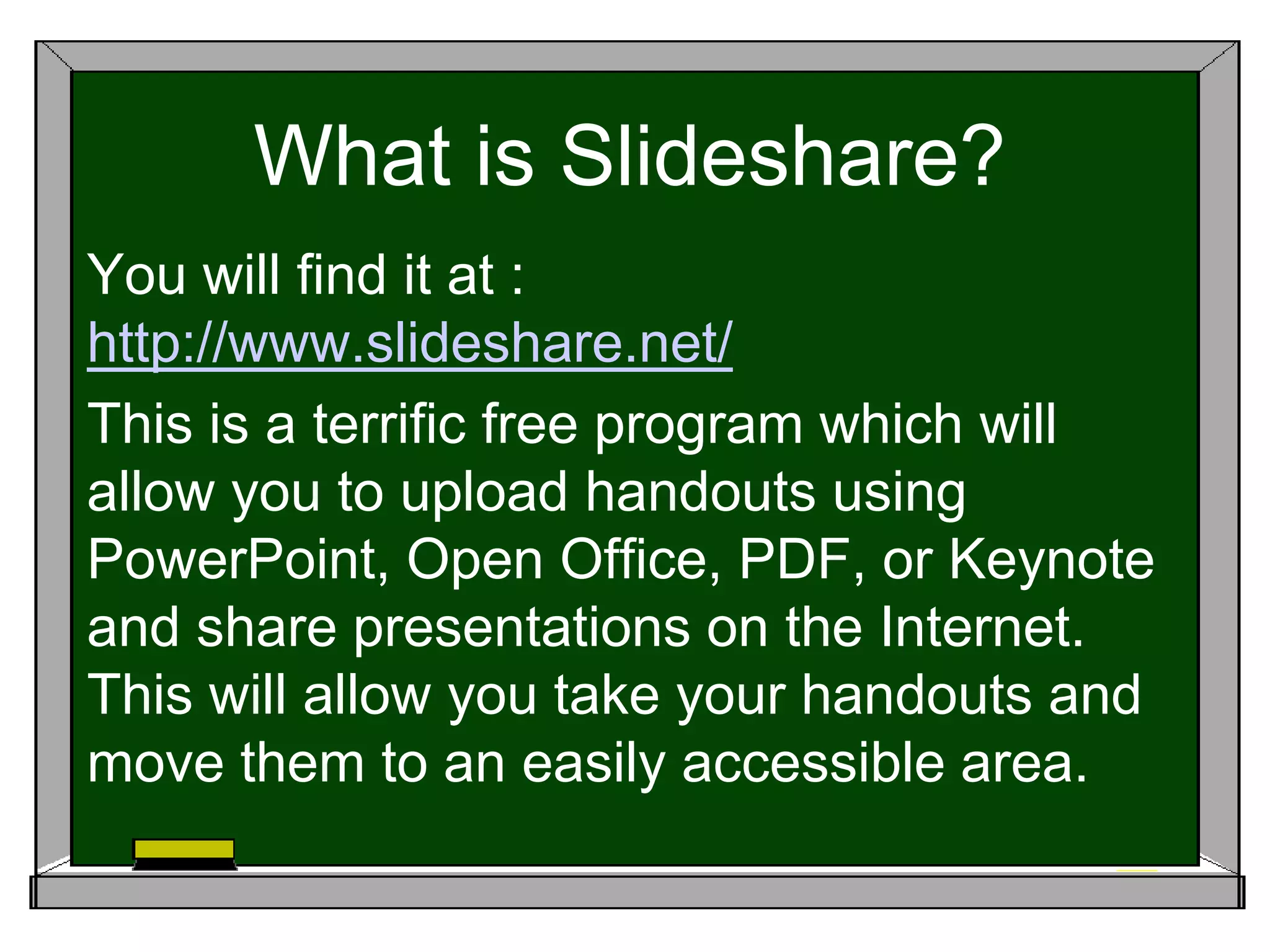 What is Slideshare?
You will find it at :
http://www.slideshare.net/
This is a terrific free program which will
allow you to upload handouts using
PowerPoint, Open Office, PDF, or Keynote
and share presentations on the Internet.
This will allow you take your handouts and
move them to an easily accessible area.
 