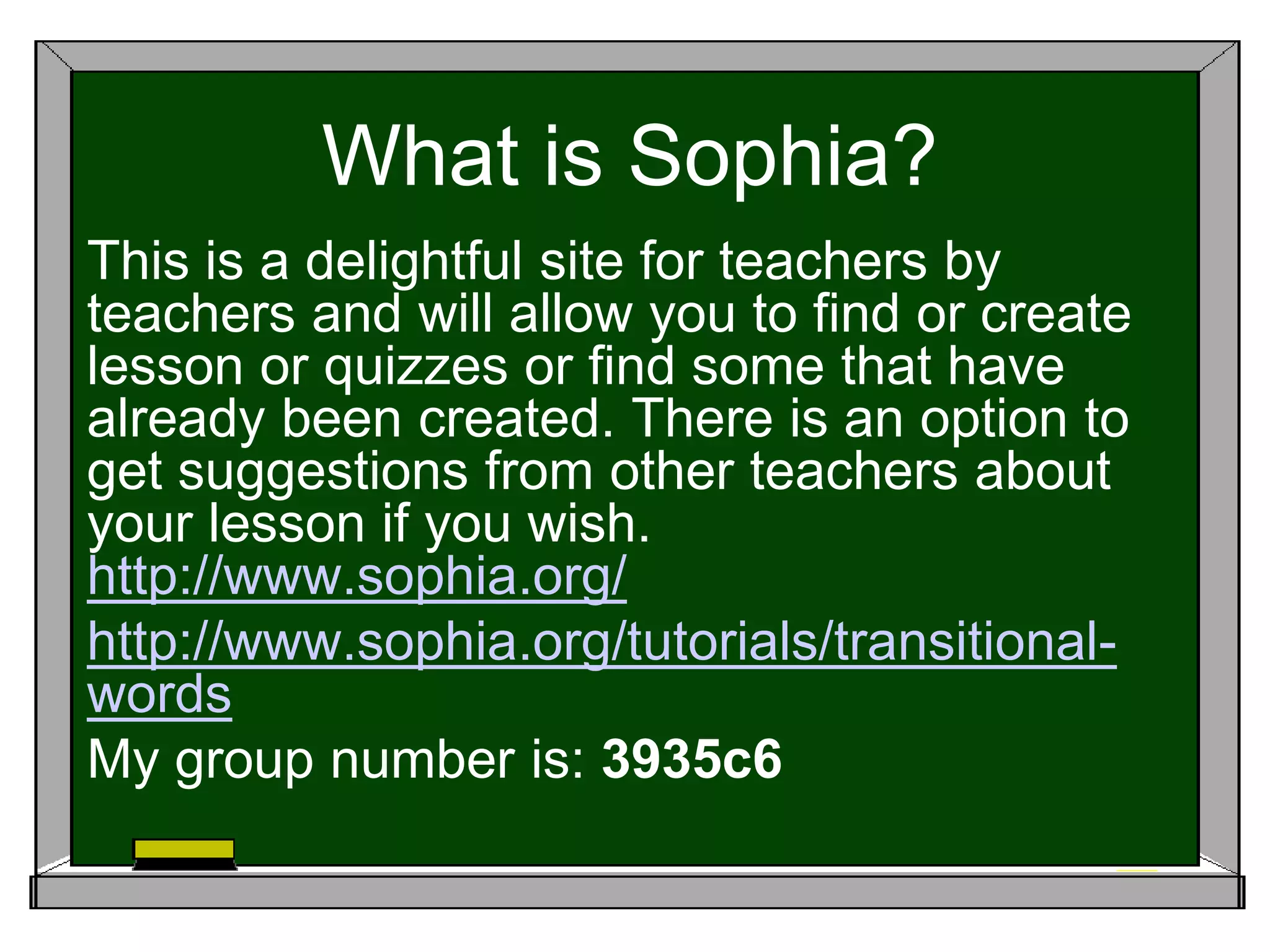 What is Sophia?
This is a delightful site for teachers by
teachers and will allow you to find or create
lesson or quizzes or find some that have
already been created. There is an option to
get suggestions from other teachers about
your lesson if you wish.
http://www.sophia.org/
http://www.sophia.org/tutorials/transitional-
words
My group number is: 3935c6
 