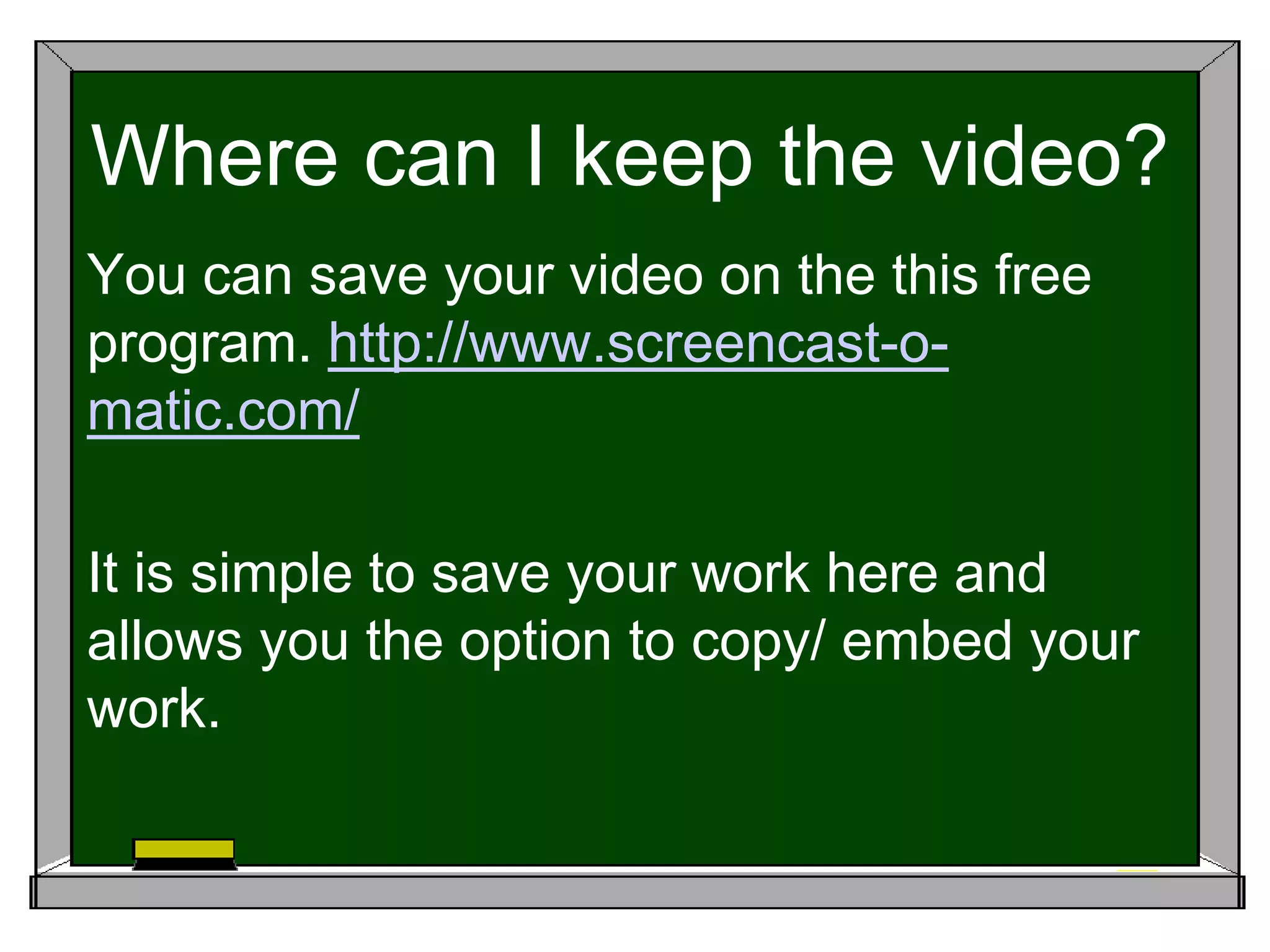 Where can I keep the video?
You can save your video on the this free
program. http://www.screencast-o-
matic.com/
It is simple to save your work here and
allows you the option to copy/ embed your
work.
 