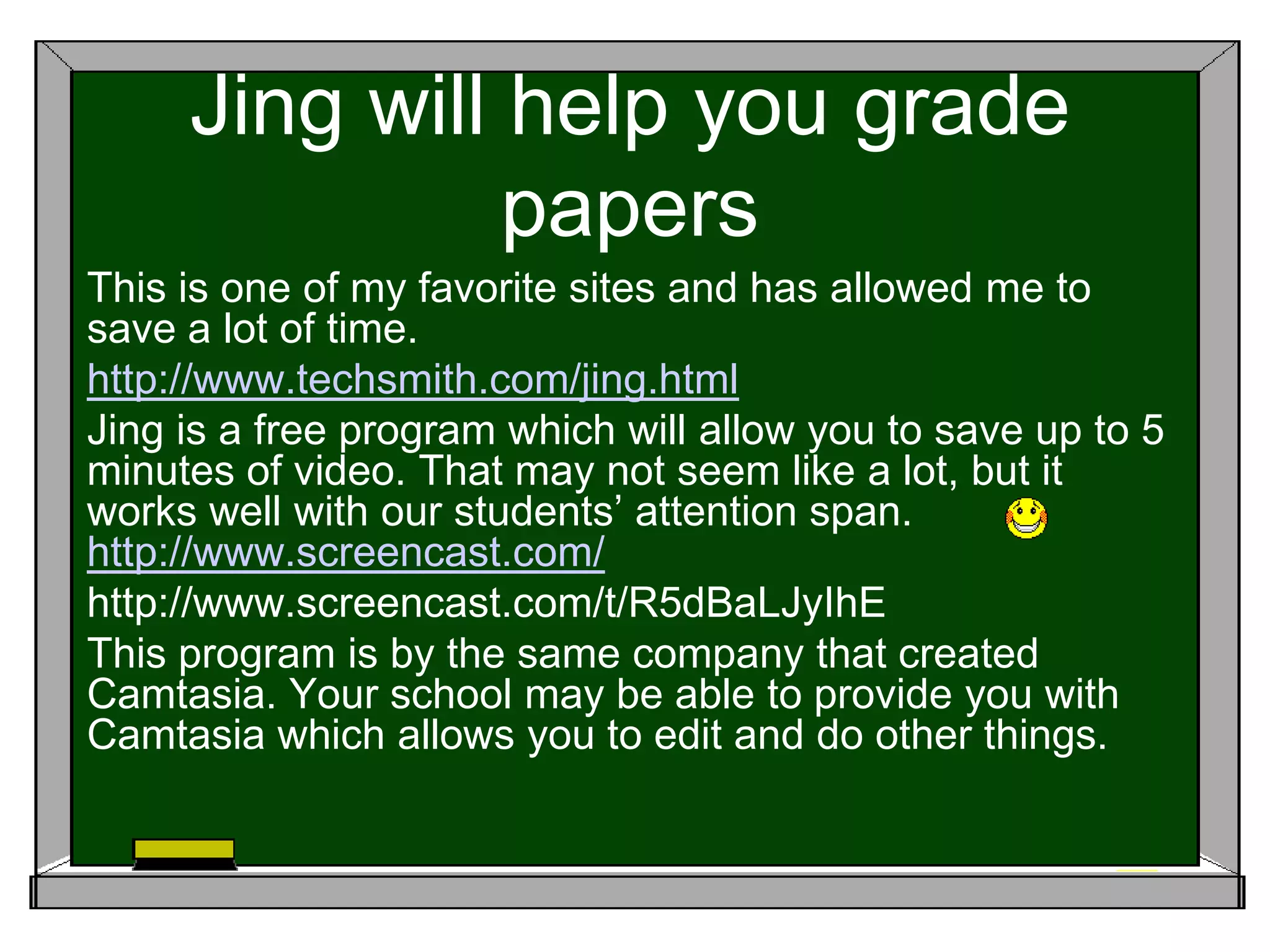Jing will help you grade
papers
This is one of my favorite sites and has allowed me to
save a lot of time.
http://www.techsmith.com/jing.html
Jing is a free program which will allow you to save up to 5
minutes of video. That may not seem like a lot, but it
works well with our students’ attention span.
http://www.screencast.com/
http://www.screencast.com/t/R5dBaLJyIhE
This program is by the same company that created
Camtasia. Your school may be able to provide you with
Camtasia which allows you to edit and do other things.
 