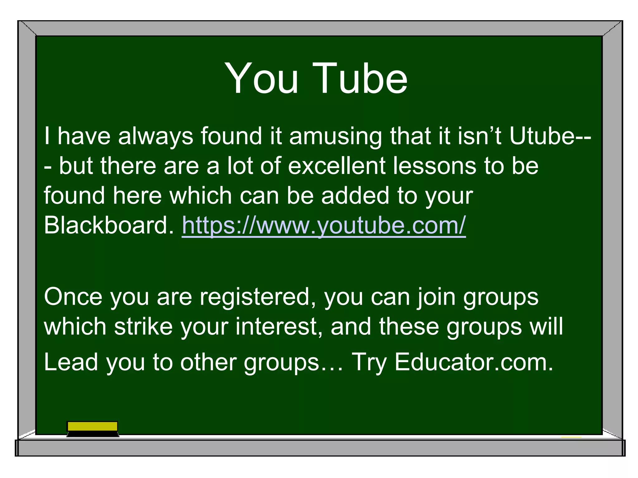 You Tube
I have always found it amusing that it isn’t Utube--
- but there are a lot of excellent lessons to be
found here which can be added to your
Blackboard. https://www.youtube.com/
Once you are registered, you can join groups
which strike your interest, and these groups will
Lead you to other groups… Try Educator.com.
 