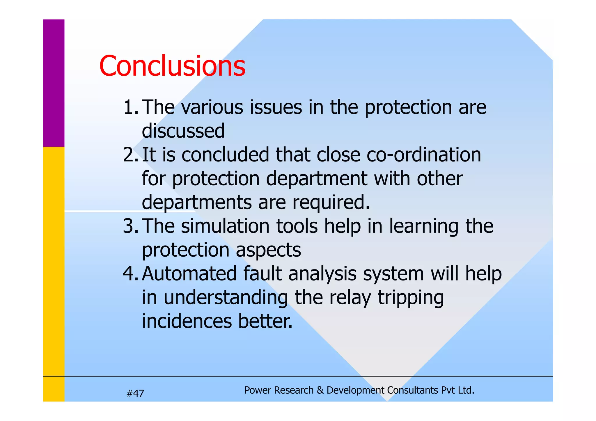 Conclusions
1.The various issues in the protection are
discussed
2.It is concluded that close co-ordination
for protection department with other
departments are required.
Power Research  Development Consultants Pvt Ltd.
#47
departments are required.
3.The simulation tools help in learning the
protection aspects
4.Automated fault analysis system will help
in understanding the relay tripping
incidences better.
 