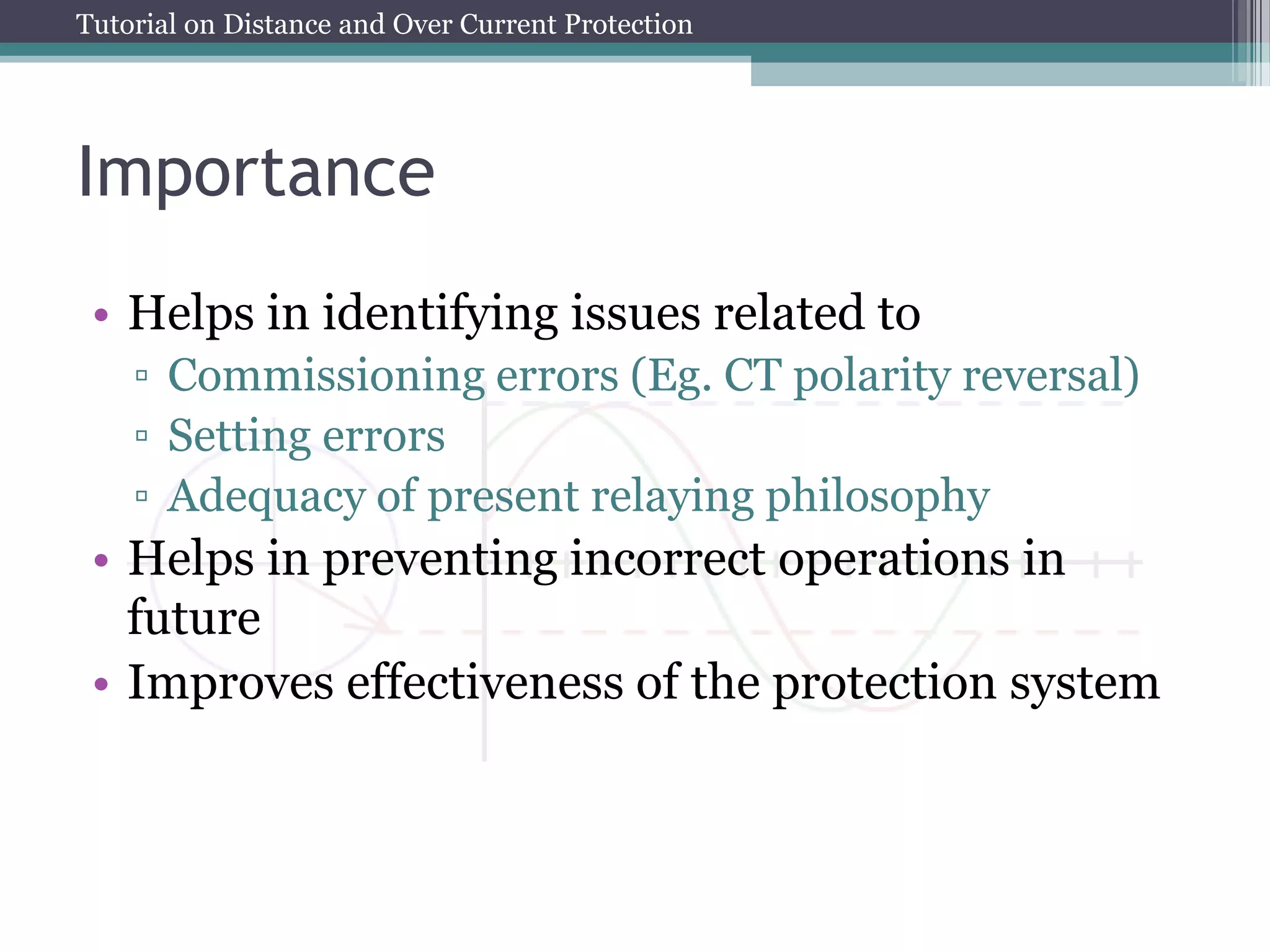 Tutorial on Distance and Over Current Protection
Importance
• Helps in identifying issues related to
▫ Commissioning errors (Eg. CT polarity reversal)
▫ Setting errors
▫ Adequacy of present relaying philosophy
• Helps in preventing incorrect operations in
future
• Improves effectiveness of the protection system
 