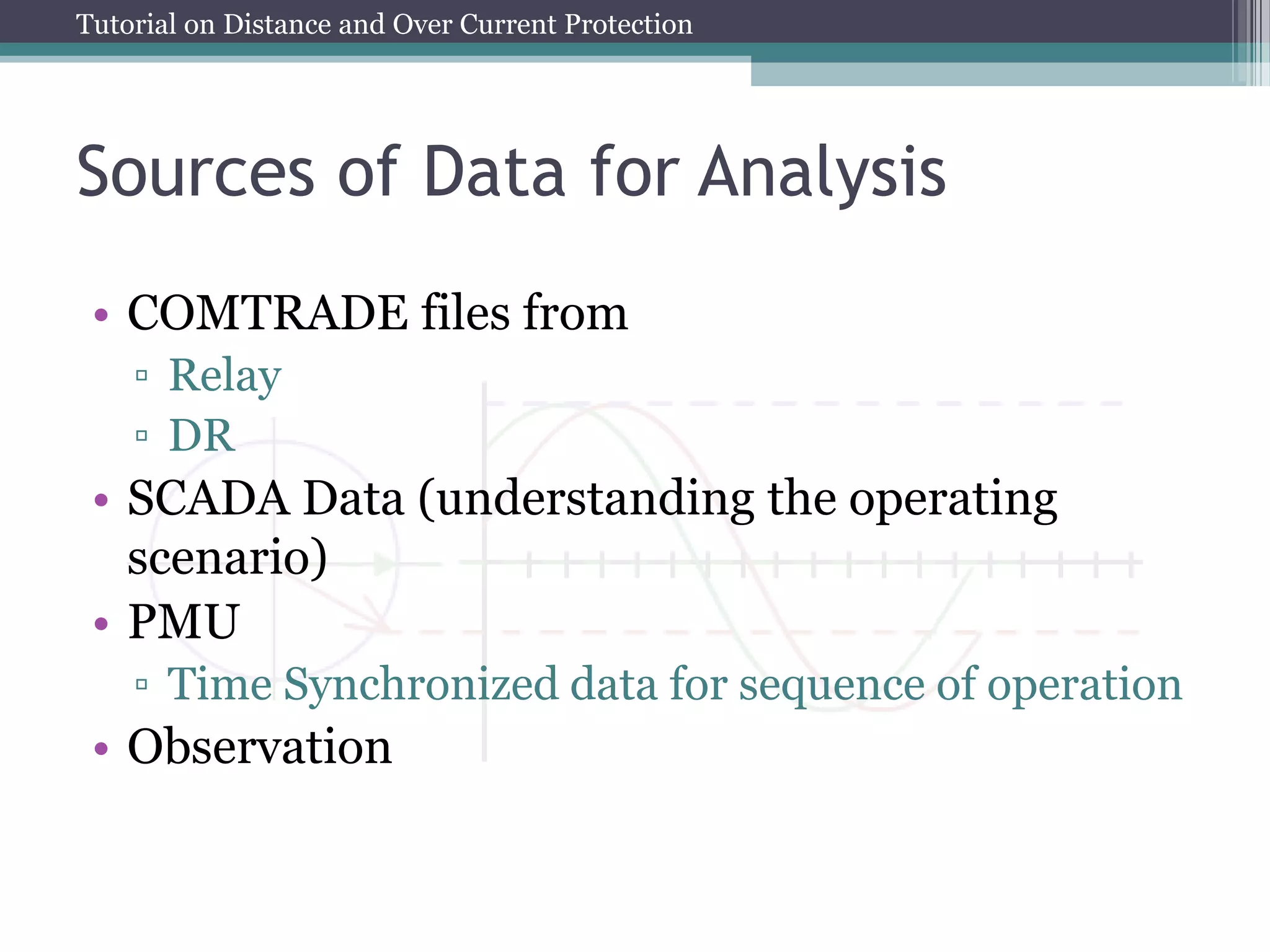 Tutorial on Distance and Over Current Protection
Sources of Data for Analysis
• COMTRADE files from
▫ Relay
▫ DR
• SCADA Data (understanding the operating
scenario)
• PMU
▫ Time Synchronized data for sequence of operation
• Observation
 