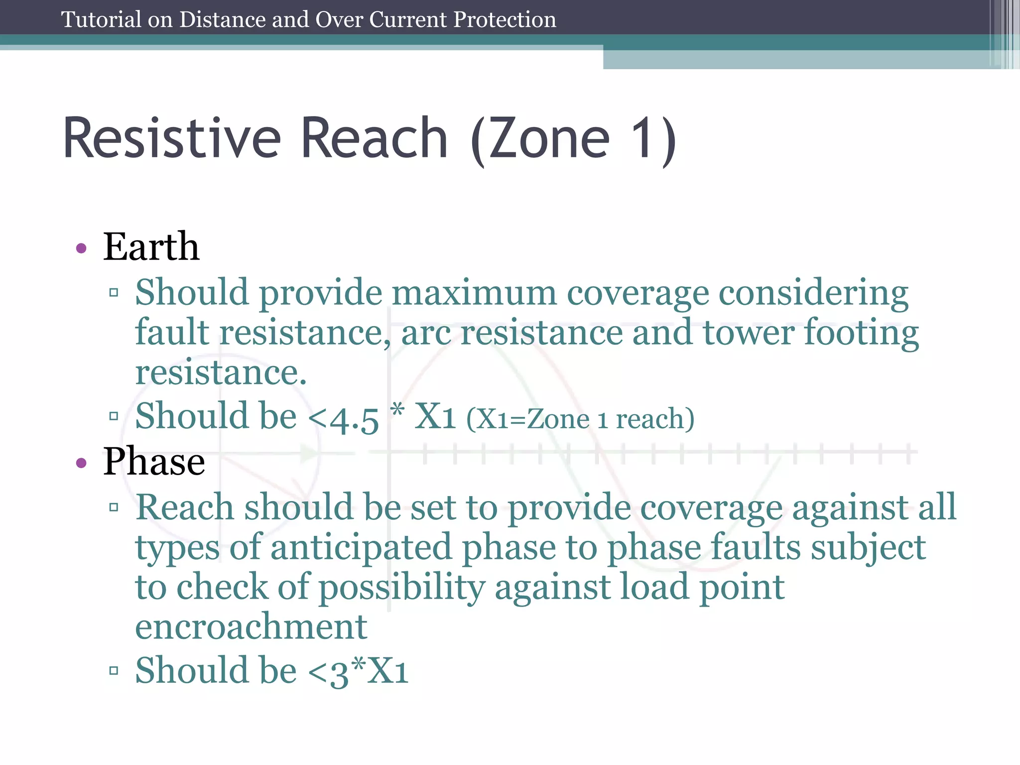 Tutorial on Distance and Over Current Protection
Resistive Reach (Zone 1)
• Earth
▫ Should provide maximum coverage considering
fault resistance, arc resistance and tower footing
resistance.
▫ Should be <4.5 * X1 (X1=Zone 1 reach)
• Phase
▫ Reach should be set to provide coverage against all
types of anticipated phase to phase faults subject
to check of possibility against load point
encroachment
▫ Should be <3*X1
 