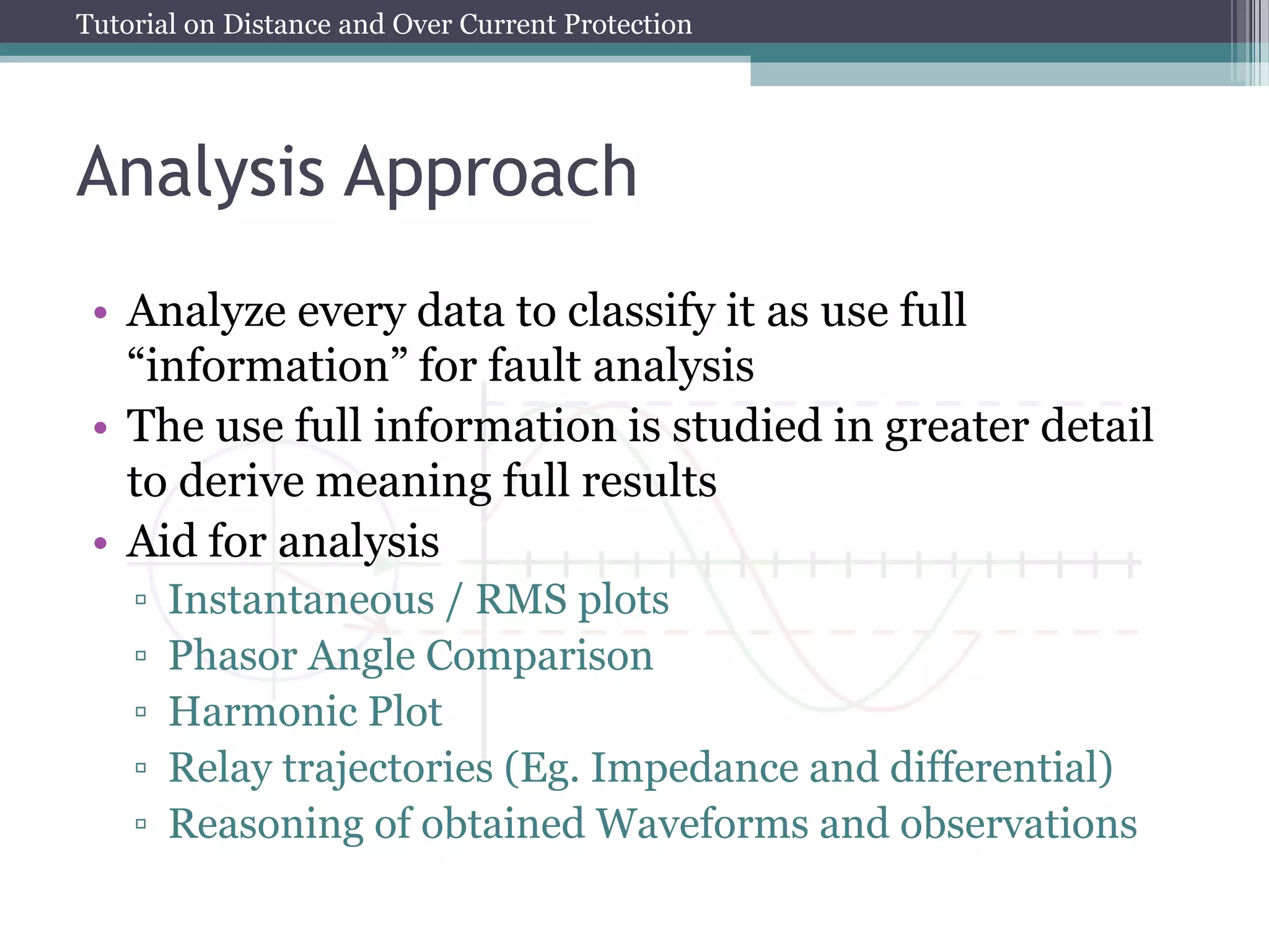 Tutorial on Distance and Over Current Protection
Analysis Approach
• Analyze every data to classify it as use full
“information” for fault analysis
• The use full information is studied in greater detail
to derive meaning full results
• Aid for analysis
▫ Instantaneous / RMS plots
▫ Phasor Angle Comparison
▫ Harmonic Plot
▫ Relay trajectories (Eg. Impedance and differential)
▫ Reasoning of obtained Waveforms and observations
 