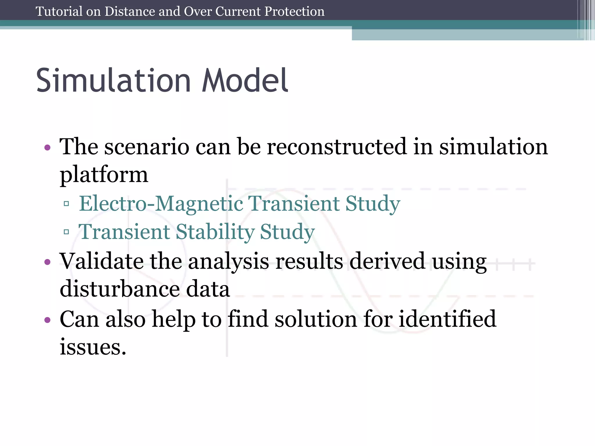 Tutorial on Distance and Over Current Protection
Simulation Model
• The scenario can be reconstructed in simulation
platform
▫ Electro-Magnetic Transient Study
▫ Transient Stability Study
• Validate the analysis results derived using
disturbance data
• Can also help to find solution for identified
issues.
 