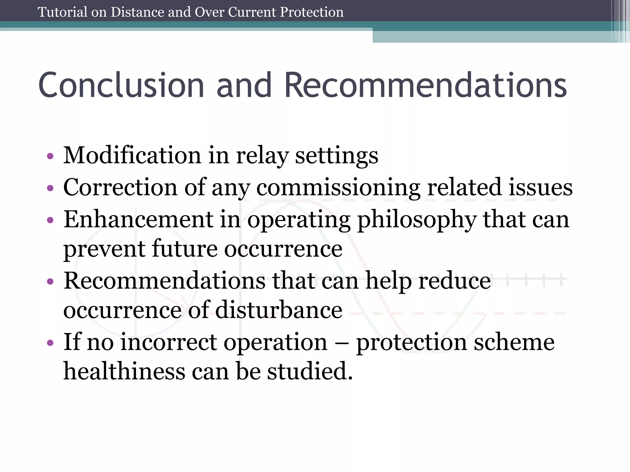 Tutorial on Distance and Over Current Protection
Conclusion and Recommendations
• Modification in relay settings
• Correction of any commissioning related issues
• Enhancement in operating philosophy that can
prevent future occurrence
• Recommendations that can help reduce
occurrence of disturbance
• If no incorrect operation – protection scheme
healthiness can be studied.
 