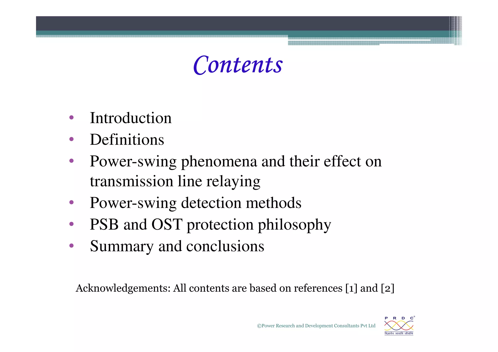 Contents
Contents
Contents
Contents
• Introduction
• Definitions
• Power-swing phenomena and their effect on
transmission line relaying
©Power Research and Development Consultants Pvt Ltd
2
transmission line relaying
• Power-swing detection methods
• PSB and OST protection philosophy
• Summary and conclusions
Acknowledgements: All contents are based on references [1] and [2]
 