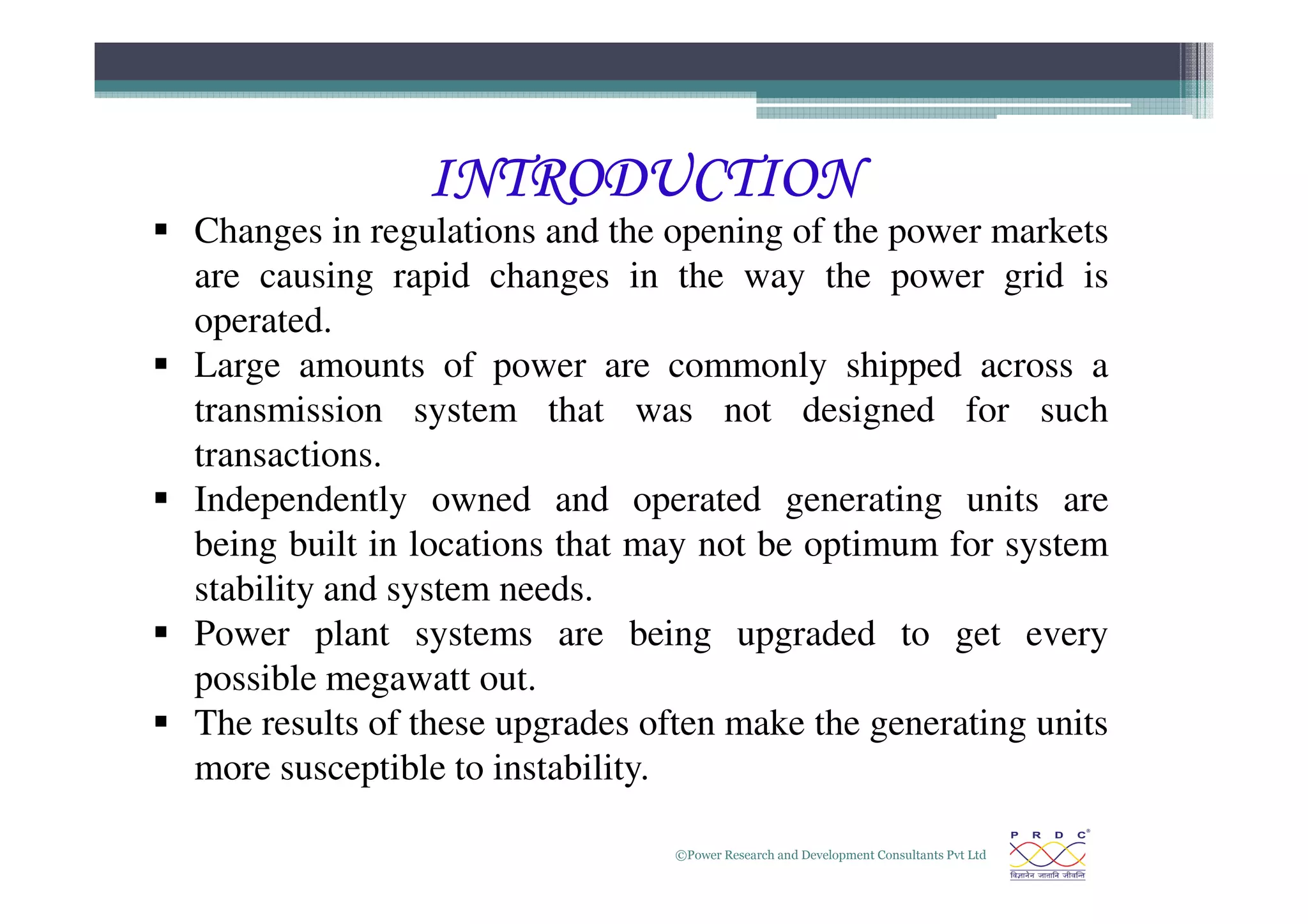 INTRODUCTION
INTRODUCTION
INTRODUCTION
INTRODUCTION
 Changes in regulations and the opening of the power markets
are causing rapid changes in the way the power grid is
operated.
 Large amounts of power are commonly shipped across a
transmission system that was not designed for such
transactions.
©Power Research and Development Consultants Pvt Ltd
3
transactions.
 Independently owned and operated generating units are
being built in locations that may not be optimum for system
stability and system needs.
 Power plant systems are being upgraded to get every
possible megawatt out.
 The results of these upgrades often make the generating units
more susceptible to instability.
 