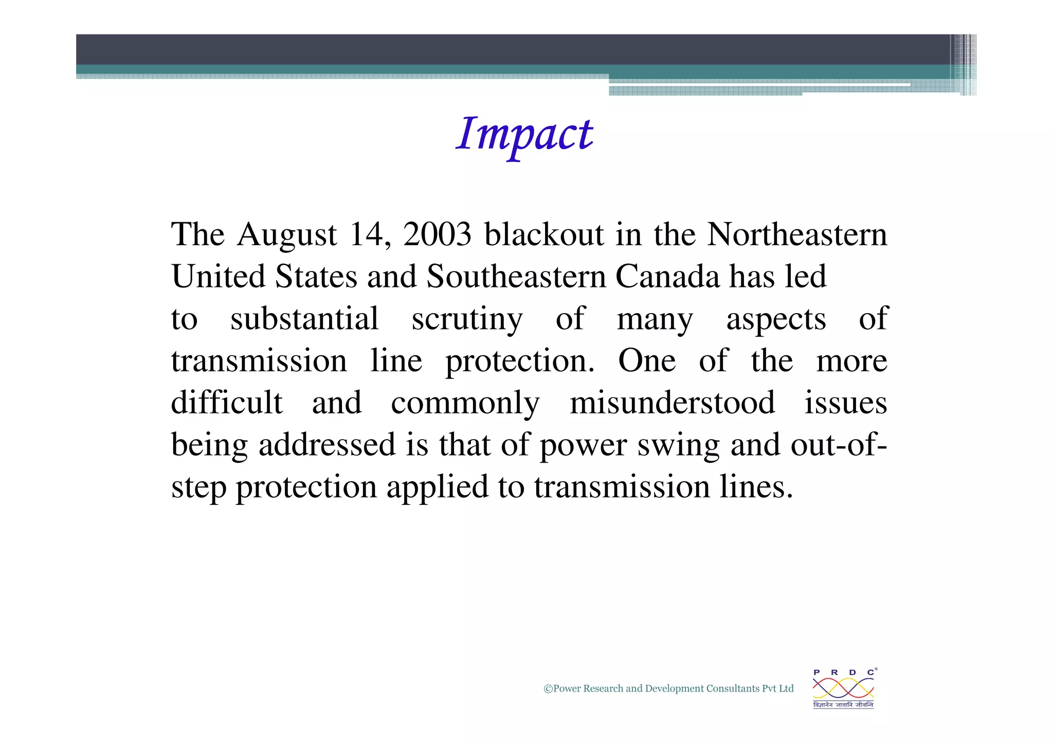 Impact
Impact
Impact
Impact
The August 14, 2003 blackout in the Northeastern
United States and Southeastern Canada has led
to substantial scrutiny of many aspects of
transmission line protection. One of the more
©Power Research and Development Consultants Pvt Ltd
4
transmission line protection. One of the more
difficult and commonly misunderstood issues
being addressed is that of power swing and out-of-
step protection applied to transmission lines.
 