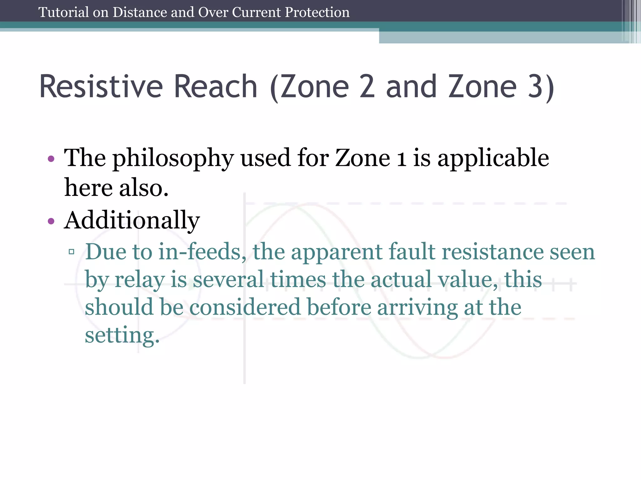 Tutorial on Distance and Over Current Protection
Resistive Reach (Zone 2 and Zone 3)
• The philosophy used for Zone 1 is applicable
here also.
• Additionally
▫ Due to in-feeds, the apparent fault resistance seen
by relay is several times the actual value, this
should be considered before arriving at the
setting.
 