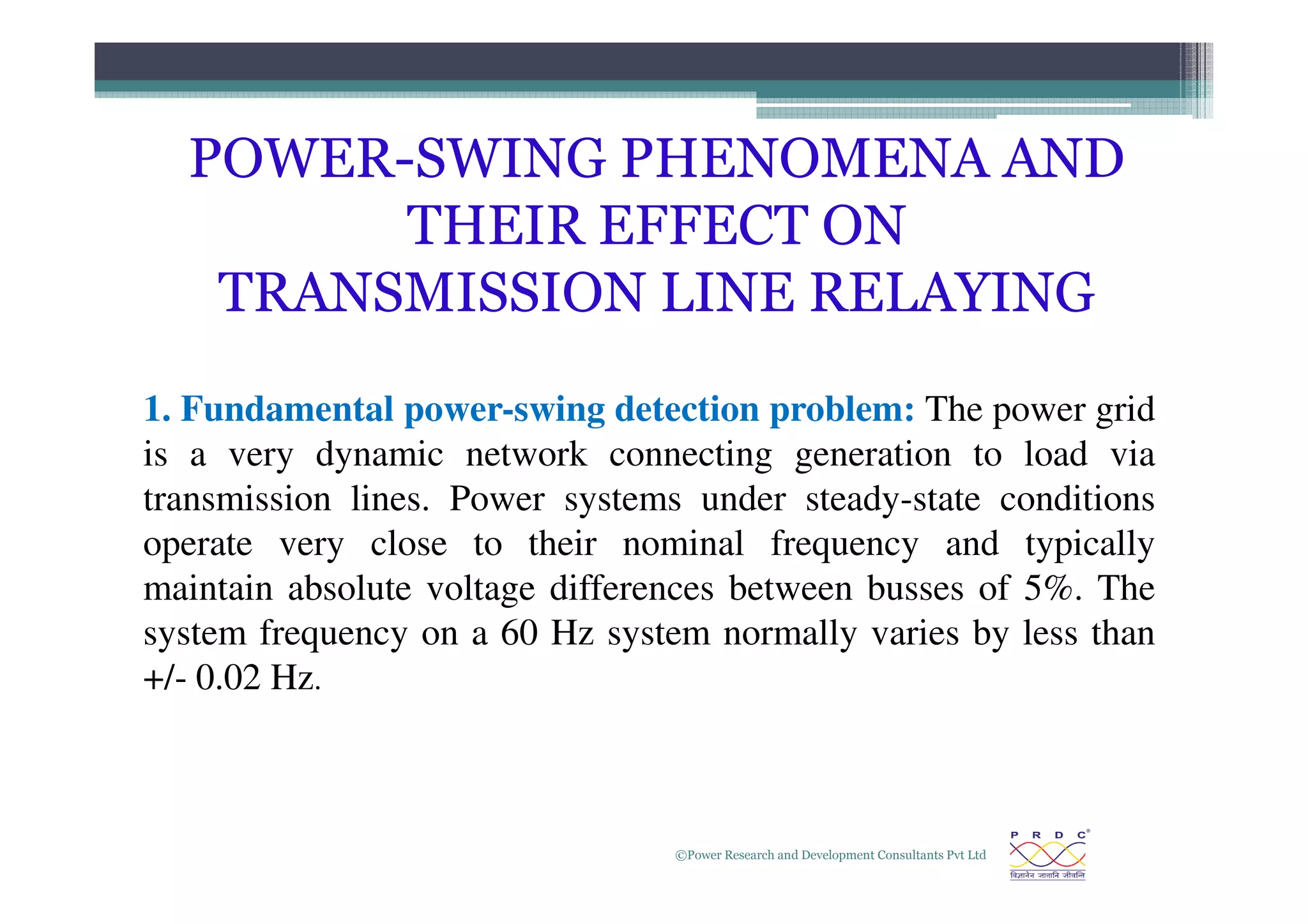 POWER-SWING PHENOMENA AND
THEIR EFFECT ON
TRANSMISSION LINE RELAYING
1. Fundamental power-swing detection problem: The power grid
is a very dynamic network connecting generation to load via
©Power Research and Development Consultants Pvt Ltd
8
is a very dynamic network connecting generation to load via
transmission lines. Power systems under steady-state conditions
operate very close to their nominal frequency and typically
maintain absolute voltage differences between busses of 5%. The
system frequency on a 60 Hz system normally varies by less than
+/- 0.02 Hz.
 