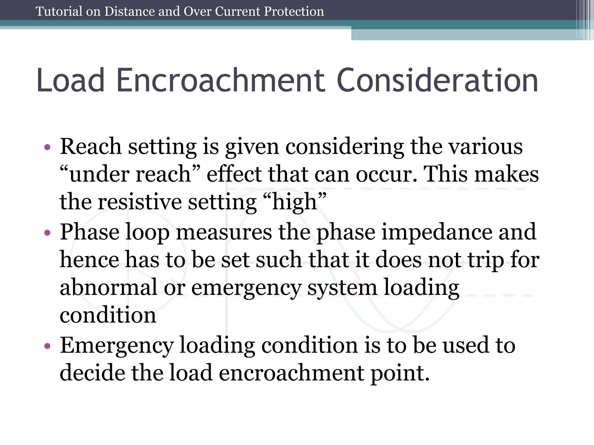 Tutorial on Distance and Over Current Protection
Load Encroachment Consideration
• Reach setting is given considering the various
“under reach” effect that can occur. This makes
the resistive setting “high”
• Phase loop measures the phase impedance and
hence has to be set such that it does not trip for
abnormal or emergency system loading
condition
• Emergency loading condition is to be used to
decide the load encroachment point.
 