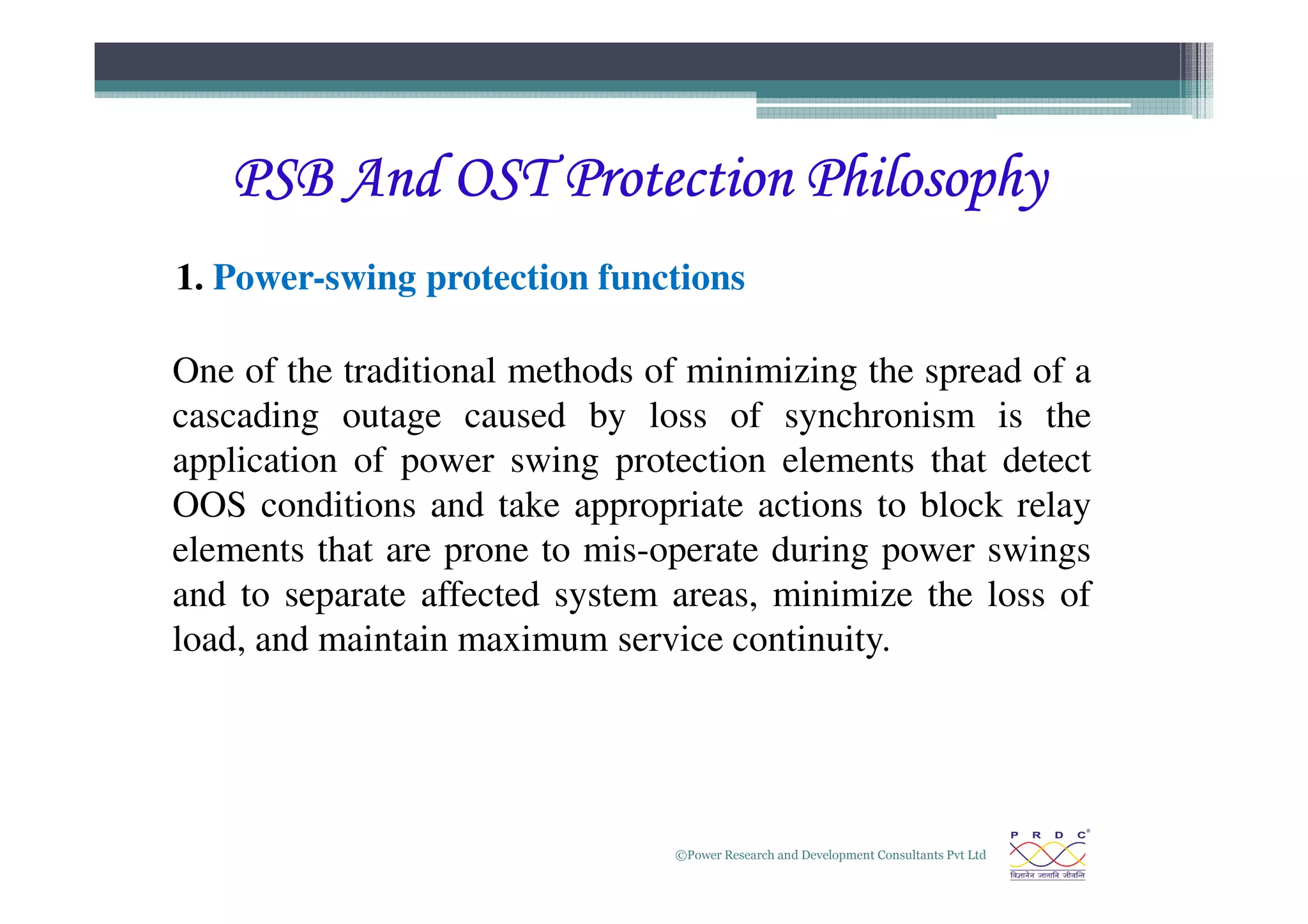 PSB And OST Protection Philosophy
PSB And OST Protection Philosophy
PSB And OST Protection Philosophy
PSB And OST Protection Philosophy
1. Power-swing protection functions
One of the traditional methods of minimizing the spread of a
cascading outage caused by loss of synchronism is the
application of power swing protection elements that detect
©Power Research and Development Consultants Pvt Ltd
22
application of power swing protection elements that detect
OOS conditions and take appropriate actions to block relay
elements that are prone to mis-operate during power swings
and to separate affected system areas, minimize the loss of
load, and maintain maximum service continuity.
 