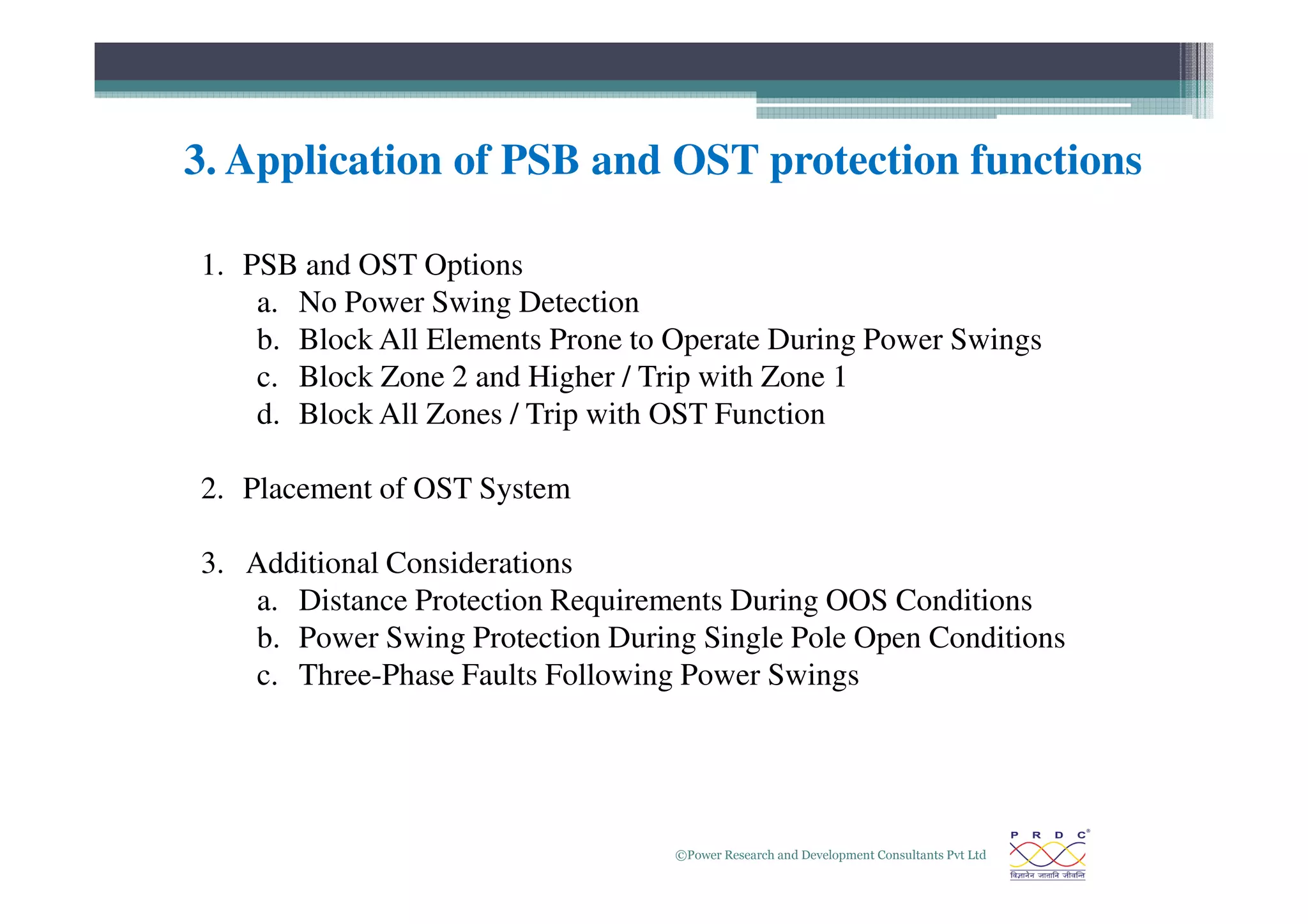 3. Application of PSB and OST protection functions
1. PSB and OST Options
a. No Power Swing Detection
b. Block All Elements Prone to Operate During Power Swings
c. Block Zone 2 and Higher / Trip with Zone 1
d. Block All Zones / Trip with OST Function
©Power Research and Development Consultants Pvt Ltd
24
2. Placement of OST System
3. Additional Considerations
a. Distance Protection Requirements During OOS Conditions
b. Power Swing Protection During Single Pole Open Conditions
c. Three-Phase Faults Following Power Swings
 