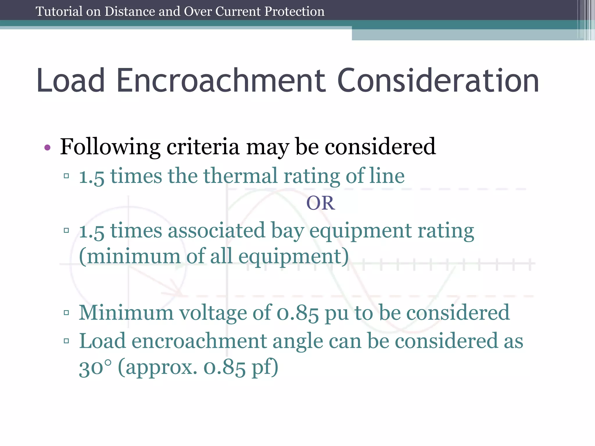 Tutorial on Distance and Over Current Protection
Load Encroachment Consideration
• Following criteria may be considered
▫ 1.5 times the thermal rating of line
OR
▫ 1.5 times associated bay equipment rating
(minimum of all equipment)
▫ Minimum voltage of 0.85 pu to be considered
▫ Load encroachment angle can be considered as
30 (approx. 0.85 pf)
 