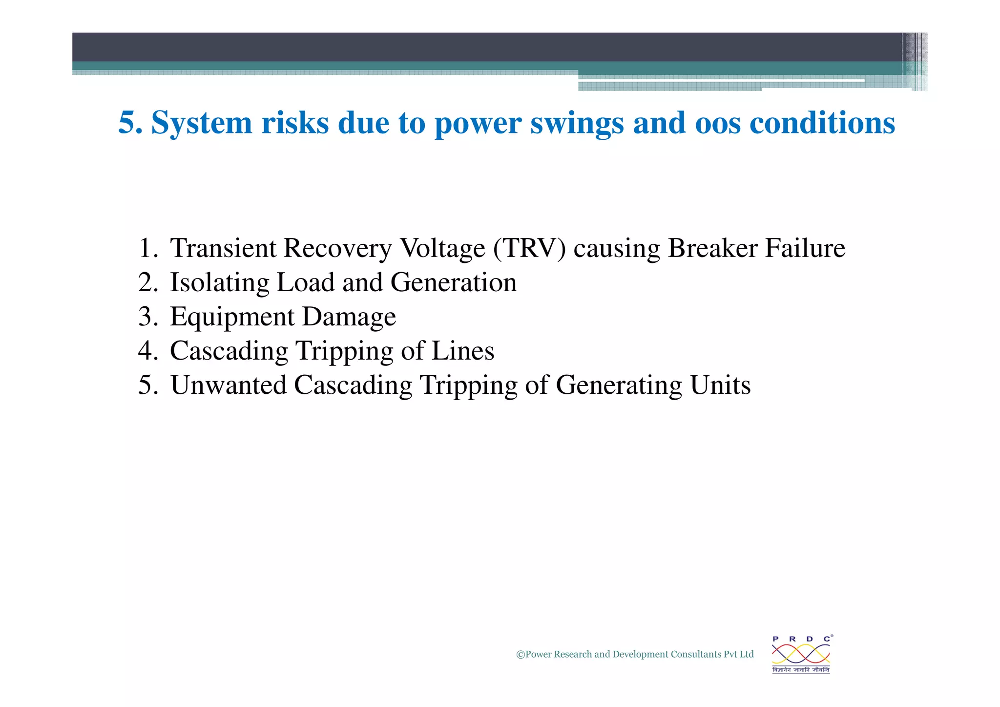 5. System risks due to power swings and oos conditions
1. Transient Recovery Voltage (TRV) causing Breaker Failure
2. Isolating Load and Generation
3. Equipment Damage
4. Cascading Tripping of Lines
©Power Research and Development Consultants Pvt Ltd
26
4. Cascading Tripping of Lines
5. Unwanted Cascading Tripping of Generating Units
 
