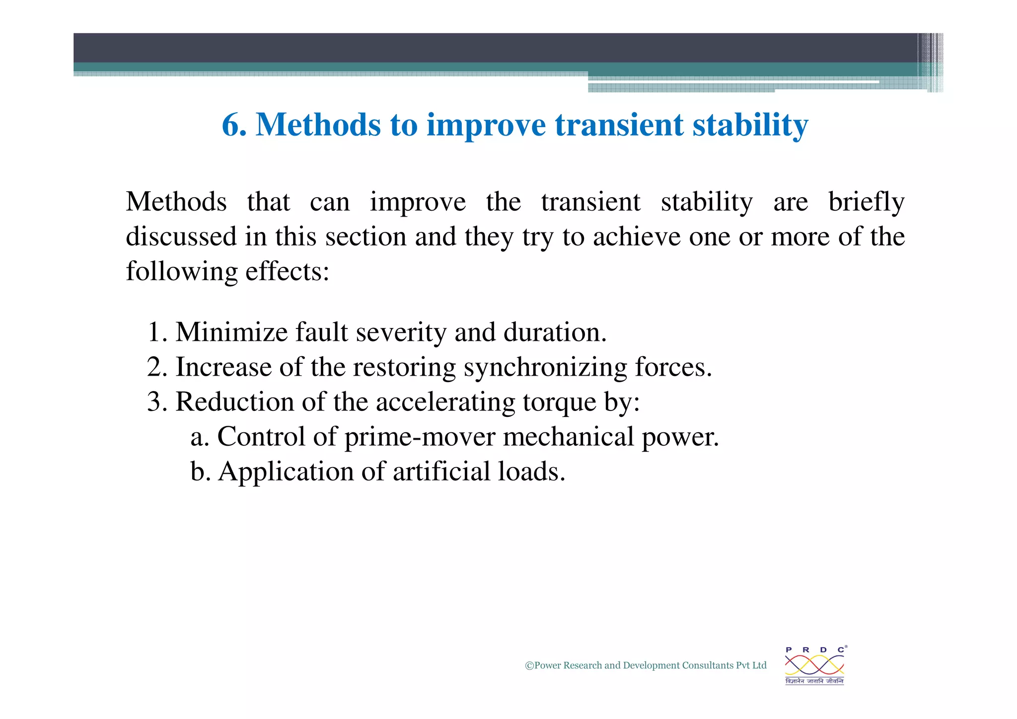 6. Methods to improve transient stability
1. Minimize fault severity and duration.
2. Increase of the restoring synchronizing forces.
Methods that can improve the transient stability are briefly
discussed in this section and they try to achieve one or more of the
following effects:
©Power Research and Development Consultants Pvt Ltd
27
2. Increase of the restoring synchronizing forces.
3. Reduction of the accelerating torque by:
a. Control of prime-mover mechanical power.
b. Application of artificial loads.
 