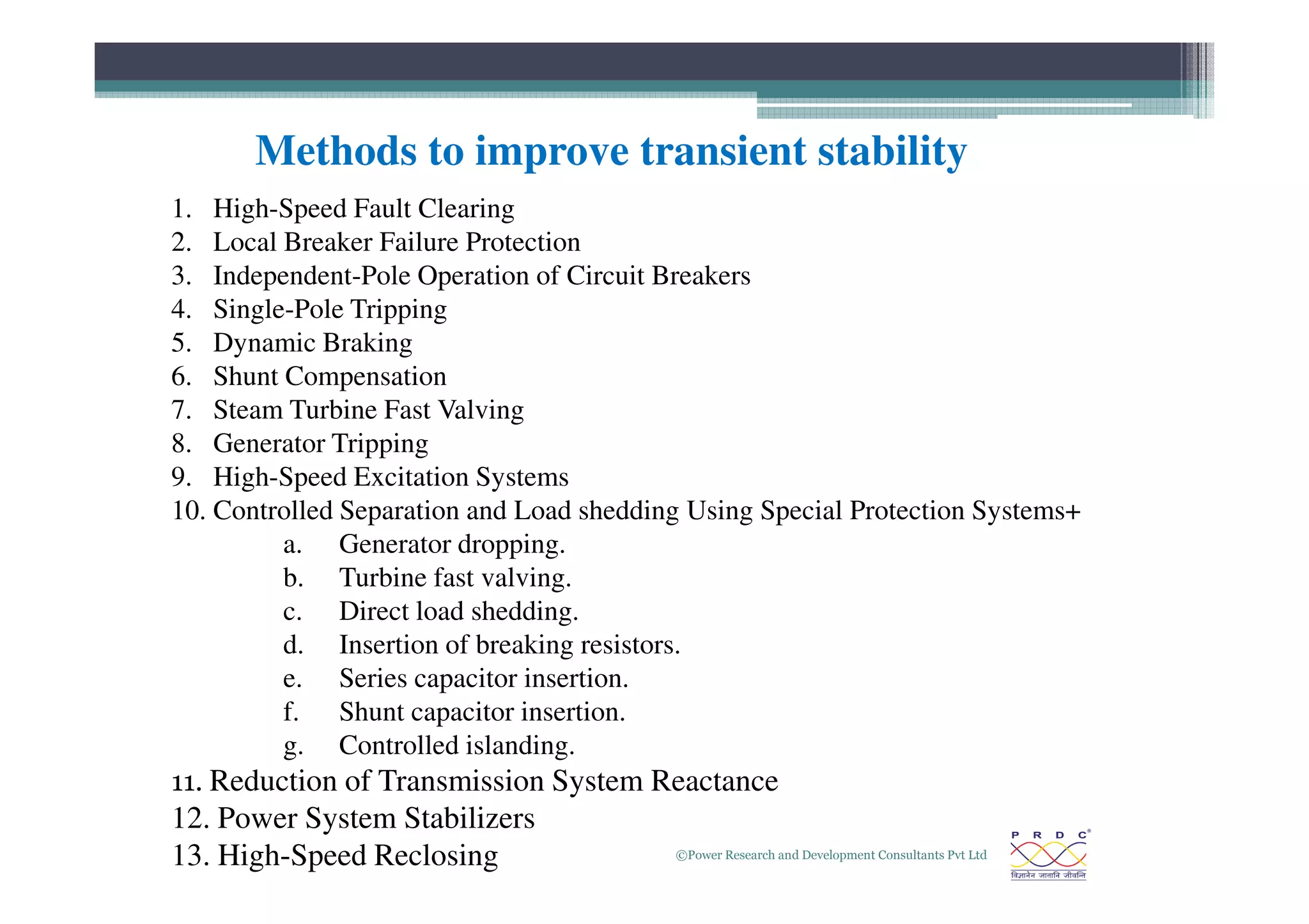 1. High-Speed Fault Clearing
2. Local Breaker Failure Protection
3. Independent-Pole Operation of Circuit Breakers
4. Single-Pole Tripping
5. Dynamic Braking
6. Shunt Compensation
7. Steam Turbine Fast Valving
8. Generator Tripping
9. High-Speed Excitation Systems
Methods to improve transient stability
©Power Research and Development Consultants Pvt Ltd
28
9. High-Speed Excitation Systems
10. Controlled Separation and Load shedding Using Special Protection Systems+
a. Generator dropping.
b. Turbine fast valving.
c. Direct load shedding.
d. Insertion of breaking resistors.
e. Series capacitor insertion.
f. Shunt capacitor insertion.
g. Controlled islanding.
11. Reduction of Transmission System Reactance
12. Power System Stabilizers
13. High-Speed Reclosing
 